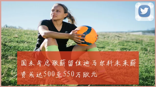 国米考虑涨薪留住迪马尔科未来薪资或达500至550万欧元