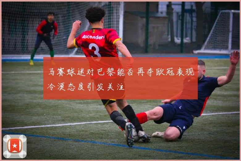 马赛球迷对巴黎能否再夺欧冠表现冷漠态度引发关注