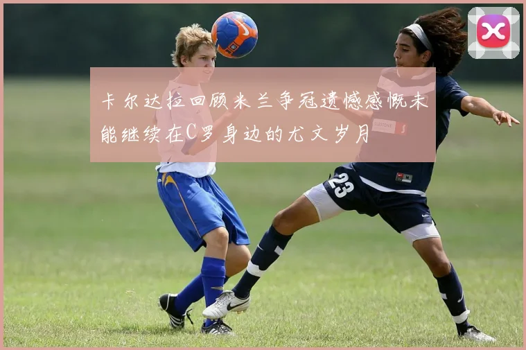 卡尔达拉回顾米兰争冠遗憾感慨未能继续在C罗身边的尤文岁月