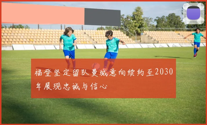 福登坚定留队曼城意向续约至2030年展现忠诚与信心