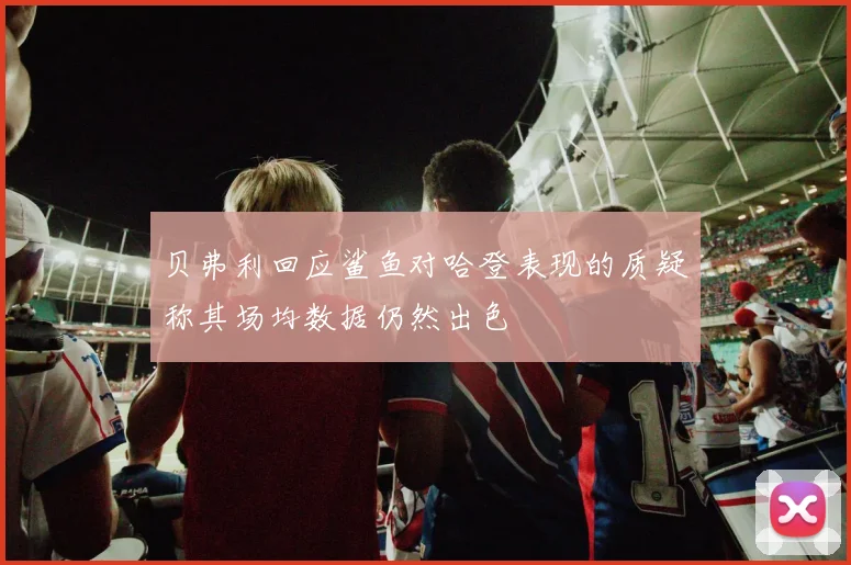 贝弗利回应鲨鱼对哈登表现的质疑称其场均数据仍然出色