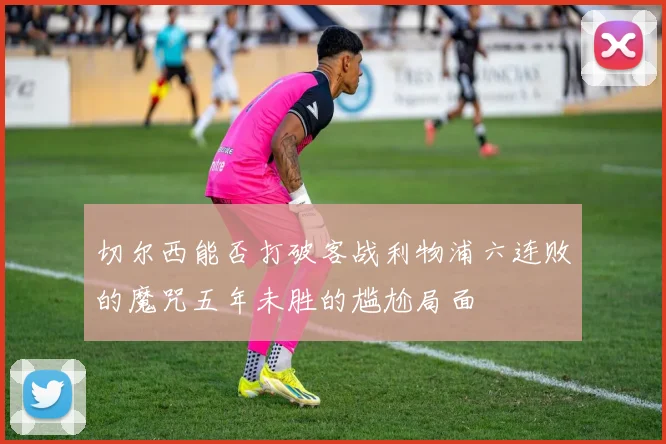 切尔西能否打破客战利物浦六连败的魔咒五年未胜的尴尬局面
