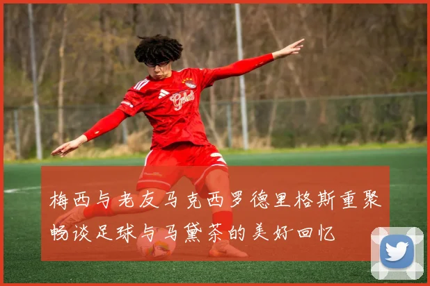 梅西与老友马克西罗德里格斯重聚畅谈足球与马黛茶的美好回忆
