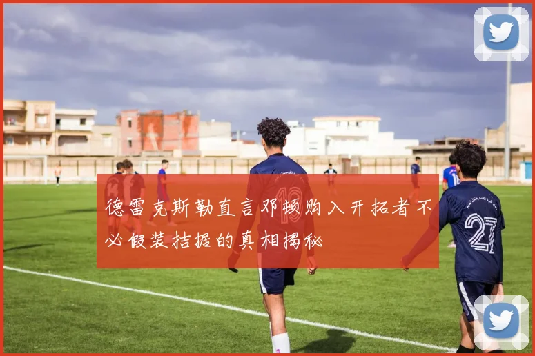 德雷克斯勒直言邓顿购入开拓者不必假装拮据的真相揭秘