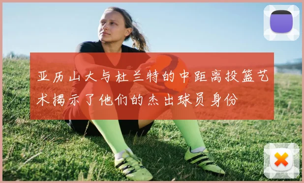 亚历山大与杜兰特的中距离投篮艺术揭示了他们的杰出球员身份