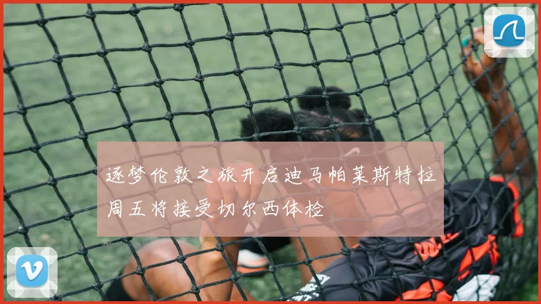 逐梦伦敦之旅开启迪马帕莱斯特拉周五将接受切尔西体检