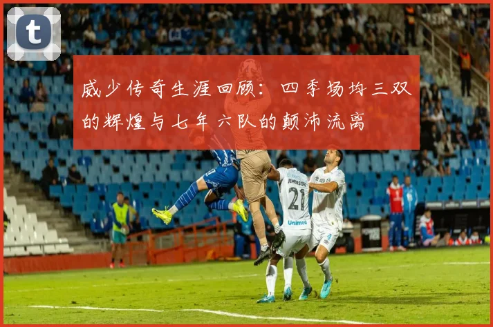 威少传奇生涯回顾：四季场均三双的辉煌与七年六队的颠沛流离