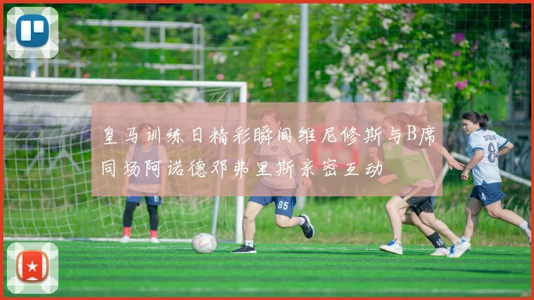 皇马训练日精彩瞬间维尼修斯与B席同场阿诺德邓弗里斯亲密互动